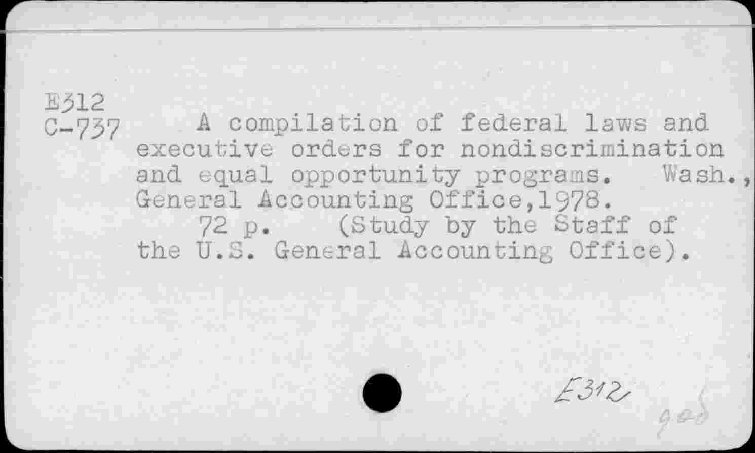 ﻿E312
C-757	& compilation of federal laws and
executive orders for nondiscrimination and equal opportunity programs. Wash. General Accounting Office,1978.
72 p. (Study by the Staff of the U.S. General Accounting Office).
£3^